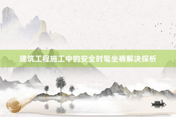 建筑工程施工中的安全时髦坐褥解决探析