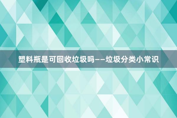 塑料瓶是可回收垃圾吗——垃圾分类小常识